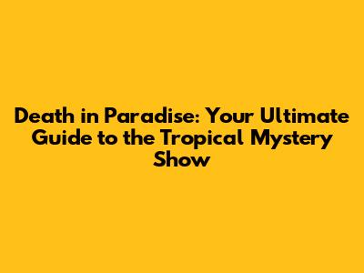Death in Paradise: Your Ultimate Guide to the Tropical Mystery Show