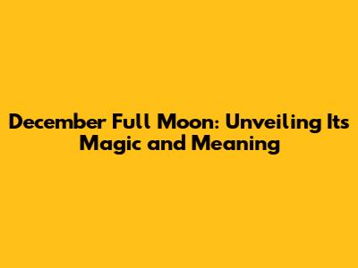 December Full Moon: Unveiling Its Magic and Meaning