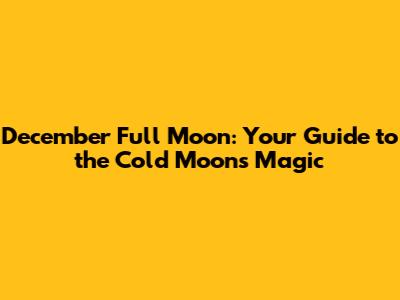 December Full Moon: Your Guide to the Cold Moon's Magic