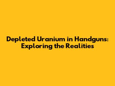 Depleted Uranium in Handguns: Exploring the Realities