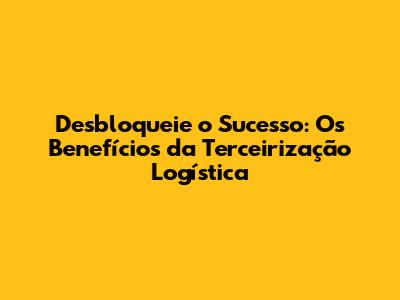 Desbloqueie o Sucesso: Os Benefícios da Terceirização Logística