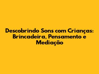 Descobrindo Sons com Crianças: Brincadeira, Pensamento e Mediação