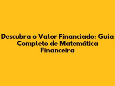 Descubra o Valor Financiado: Guia Completo de Matemática Financeira