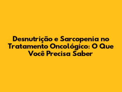 Desnutrição e Sarcopenia no Tratamento Oncológico: O Que Você Precisa Saber