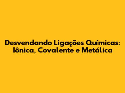 Desvendando Ligações Químicas: Iônica, Covalente e Metálica