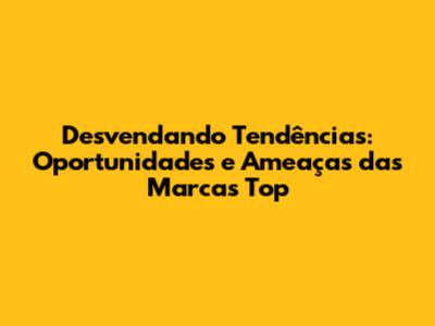 Desvendando Tendências: Oportunidades e Ameaças das Marcas Top