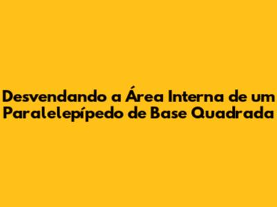 Desvendando a Área Interna de um Paralelepípedo de Base Quadrada
