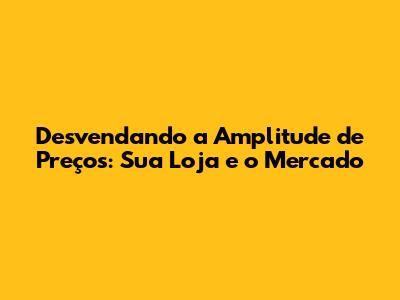 Desvendando a Amplitude de Preços: Sua Loja e o Mercado