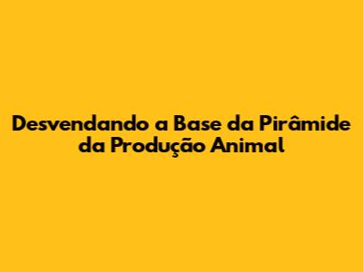 Desvendando a Base da Pirâmide da Produção Animal