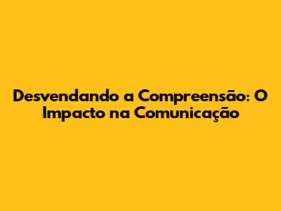 Desvendando a Compreensão: O Impacto na Comunicação