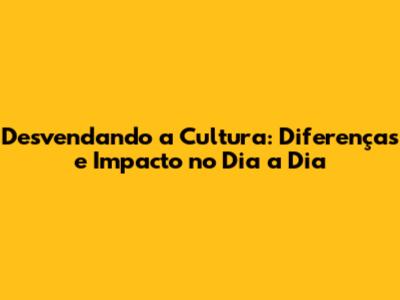 Desvendando a Cultura: Diferenças e Impacto no Dia a Dia