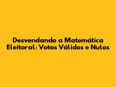 Desvendando a Matemática Eleitoral: Votos Válidos e Nulos