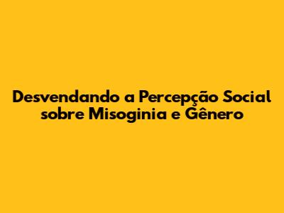 Desvendando a Percepção Social sobre Misoginia e Gênero