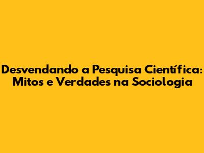 Desvendando a Pesquisa Científica: Mitos e Verdades na Sociologia