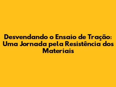 Desvendando o Ensaio de Tração: Uma Jornada pela Resistência dos Materiais