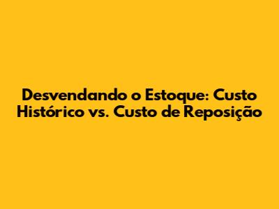 Desvendando o Estoque: Custo Histórico vs. Custo de Reposição