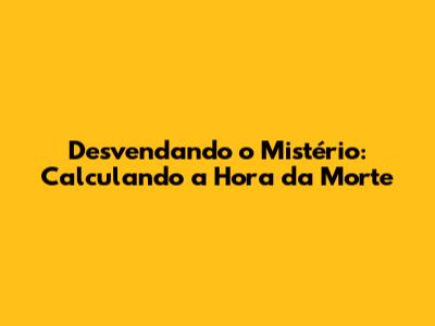 Desvendando o Mistério: Calculando a Hora da Morte