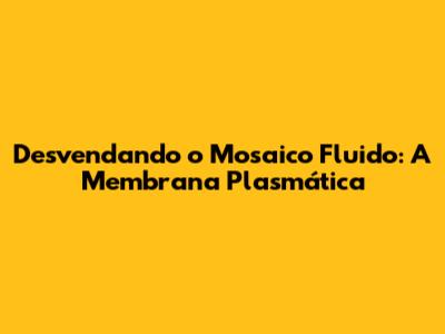 Desvendando o Mosaico Fluido: A Membrana Plasmática