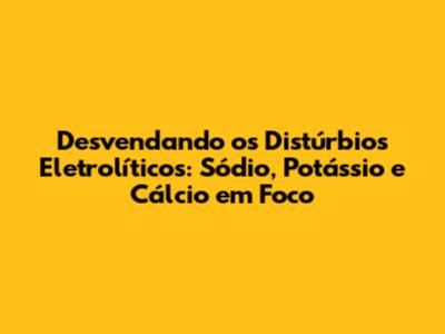 Desvendando os Distúrbios Eletrolíticos: Sódio, Potássio e Cálcio em Foco