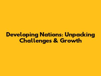 Developing Nations: Unpacking Challenges & Growth