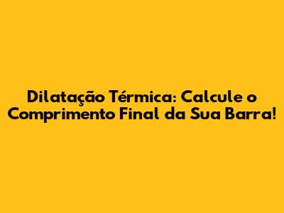 Dilatação Térmica: Calcule o Comprimento Final da Sua Barra!