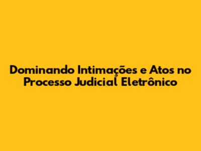 Dominando Intimações e Atos no Processo Judicial Eletrônico