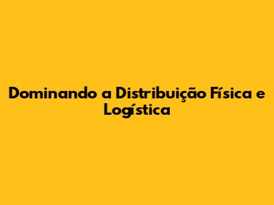 Dominando a Distribuição Física e Logística