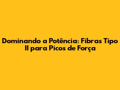 Dominando a Potência: Fibras Tipo II para Picos de Força