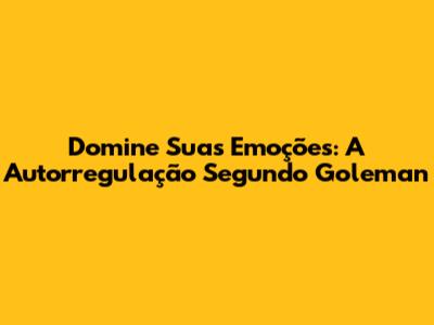 Domine Suas Emoções: A Autorregulação Segundo Goleman