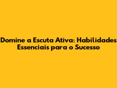 Domine a Escuta Ativa: Habilidades Essenciais para o Sucesso