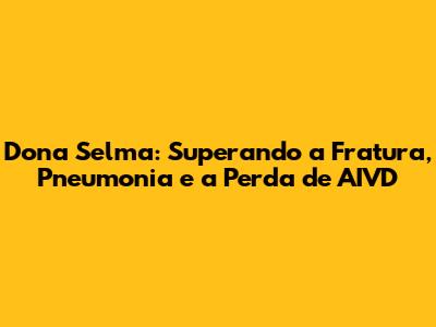 Dona Selma: Superando a Fratura, Pneumonia e a Perda de AIVD