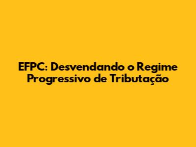 EFPC: Desvendando o Regime Progressivo de Tributação