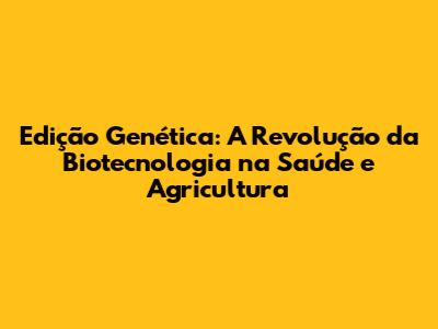 Edição Genética: A Revolução da Biotecnologia na Saúde e Agricultura