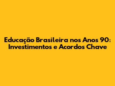 Educação Brasileira nos Anos 90: Investimentos e Acordos Chave