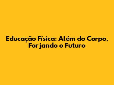Educação Física: Além do Corpo, Forjando o Futuro