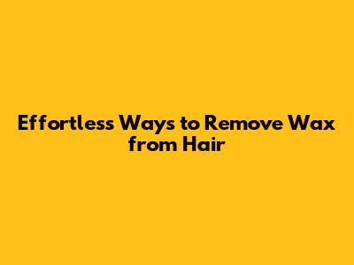 Effortless Ways to Remove Wax from Hair