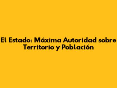 El Estado: Máxima Autoridad sobre Territorio y Población