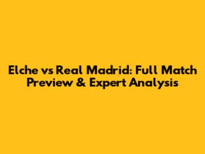 Elche vs Real Madrid: Full Match Preview & Expert Analysis