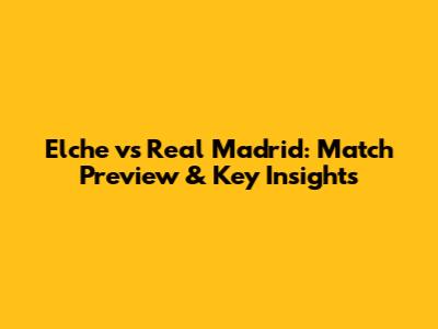Elche vs Real Madrid: Match Preview & Key Insights