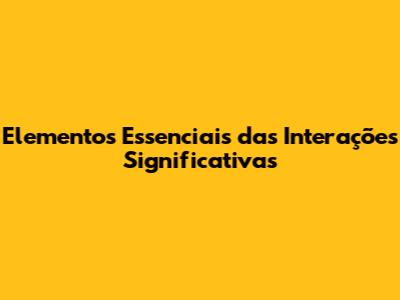 Elementos Essenciais das Interações Significativas
