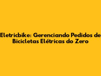 Eletricbike: Gerenciando Pedidos de Bicicletas Elétricas do Zero