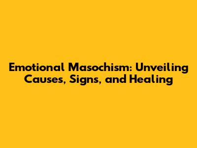 Emotional Masochism: Unveiling Causes, Signs, and Healing