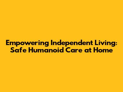 Empowering Independent Living: Safe Humanoid Care at Home