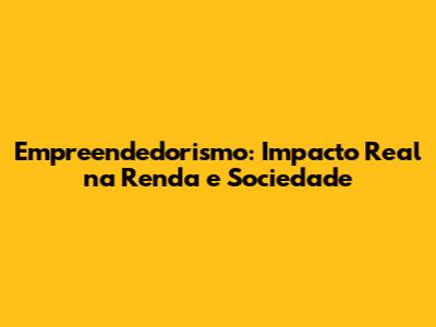 Empreendedorismo: Impacto Real na Renda e Sociedade