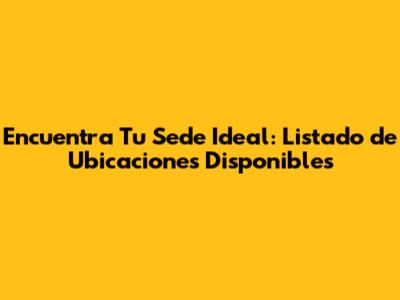 Encuentra Tu Sede Ideal: Listado de Ubicaciones Disponibles