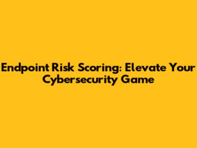Endpoint Risk Scoring: Elevate Your Cybersecurity Game