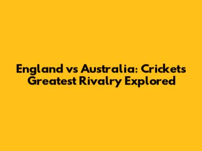 England vs Australia: Cricket's Greatest Rivalry Explored