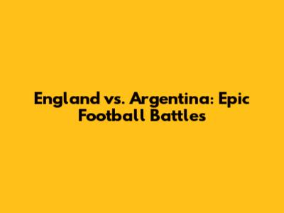 England vs. Argentina: Epic Football Battles