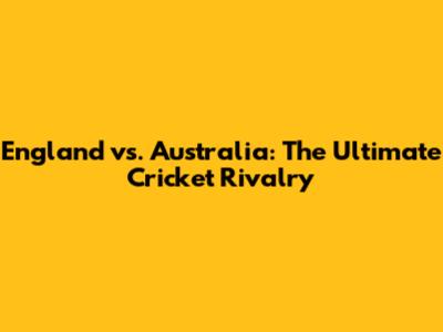 England vs. Australia: The Ultimate Cricket Rivalry