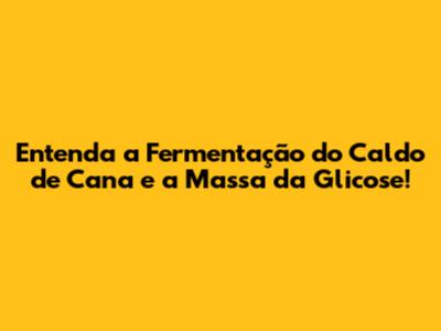 Entenda a Fermentação do Caldo de Cana e a Massa da Glicose!